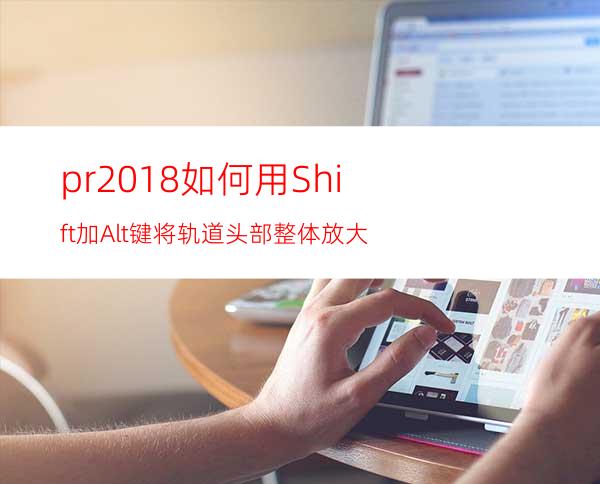 pr2018如何用Shift加Alt键将轨道头部整体放大