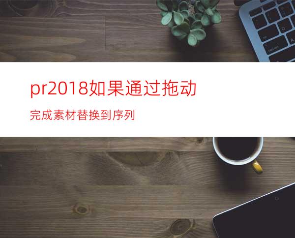 pr2018如果通过拖动完成素材替换到序列