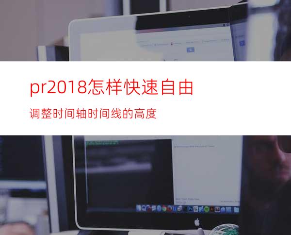 pr2018怎样快速自由调整时间轴时间线的高度