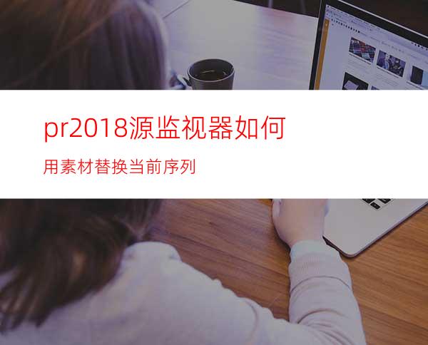 pr2018源监视器如何用素材替换当前序列