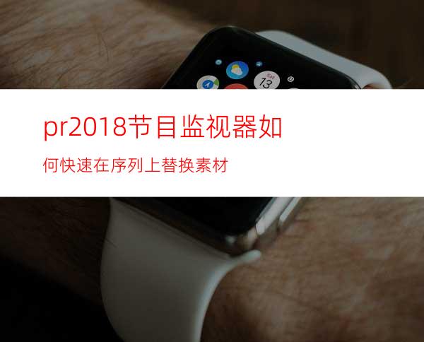 pr2018节目监视器如何快速在序列上替换素材