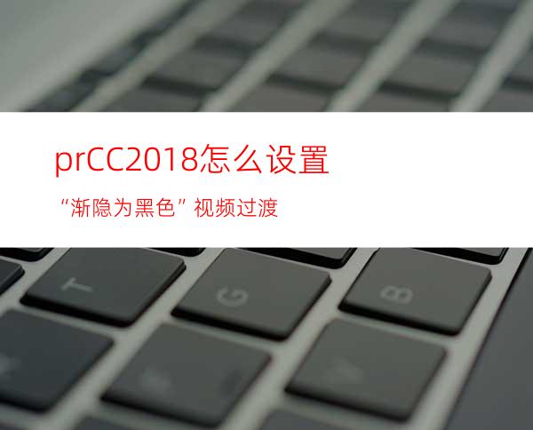 prCC2018怎么设置“渐隐为黑色”视频过渡