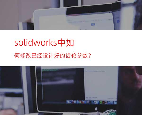 solidworks中如何修改已经设计好的齿轮参数？