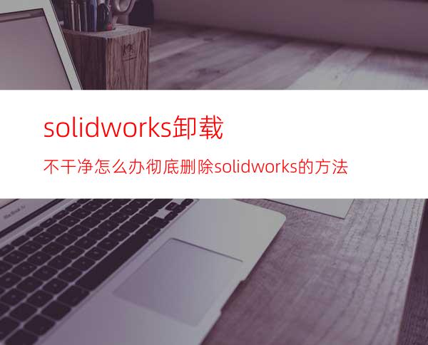 solidworks卸载不干净怎么办? 彻底删除solidworks的方法