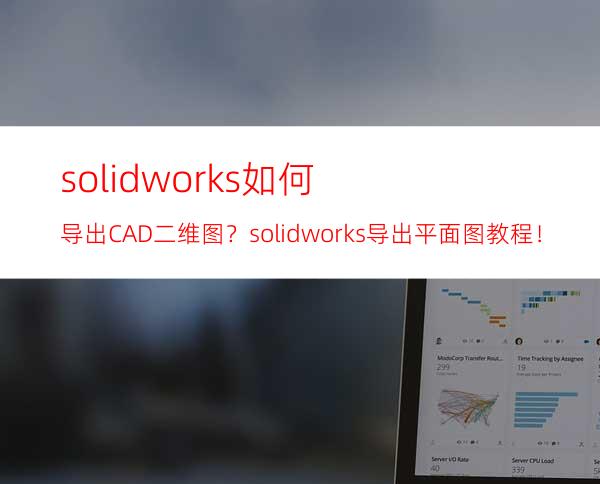 solidworks如何导出CAD二维图？solidworks导出平面图教程！