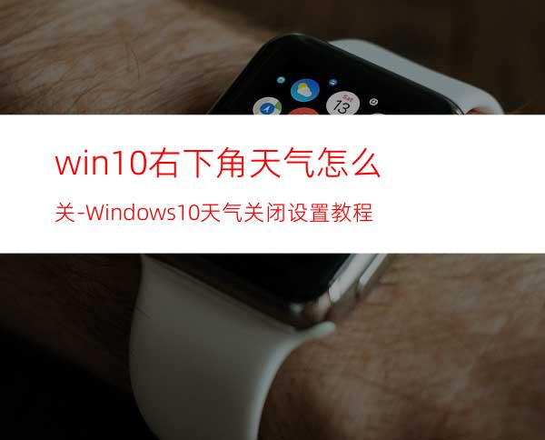 win10右下角天气怎么关-Windows10天气关闭设置教程