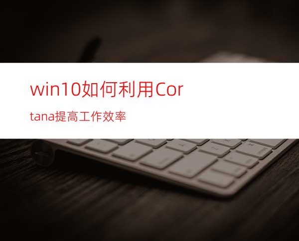 win10如何利用Cortana提高工作效率