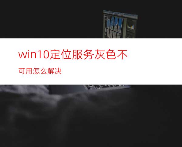 win10定位服务灰色不可用怎么解决