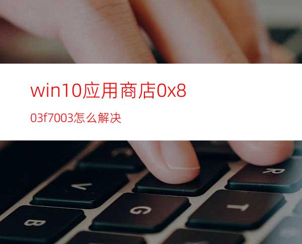 win10应用商店0x803f7003怎么解决