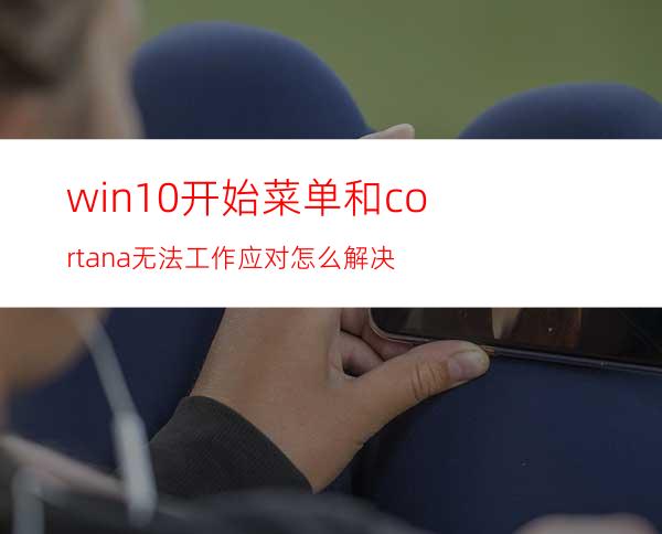 win10开始菜单和cortana无法工作应对怎么解决