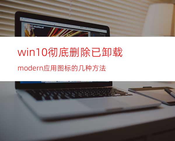 win10彻底删除已卸载modern应用图标的几种方法