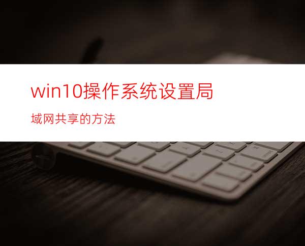 win10操作系统设置局域网共享的方法