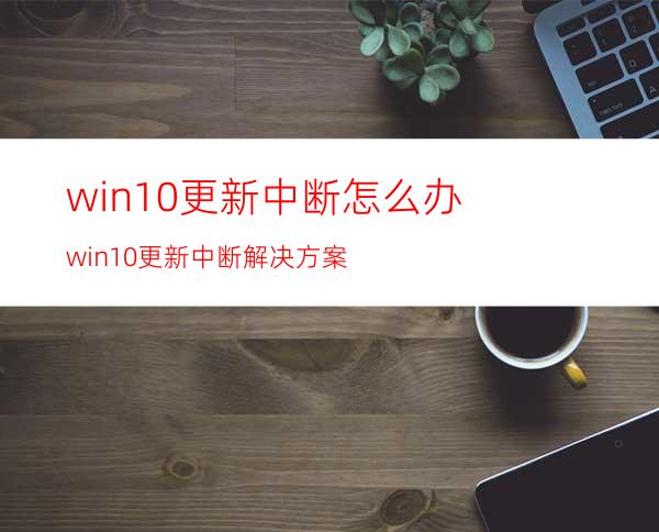 win10更新中断怎么办?win10更新中断解决方案