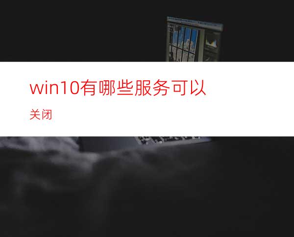 win10有哪些服务可以关闭