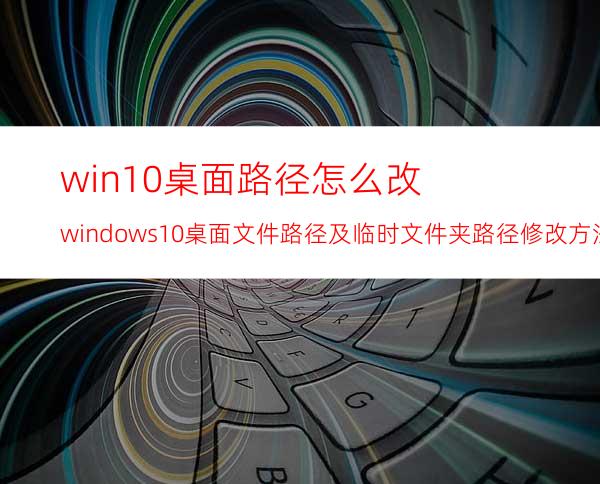 win10桌面路径怎么改?windows10桌面文件路径及临时文件夹路径修改方法详解
