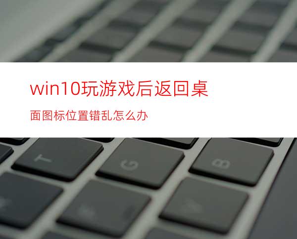 win10玩游戏后返回桌面图标位置错乱怎么办