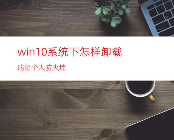 win10系统下怎样卸载瑞星个人防火墙