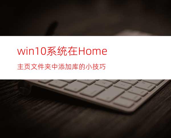 win10系统在Home主页文件夹中添加库的小技巧