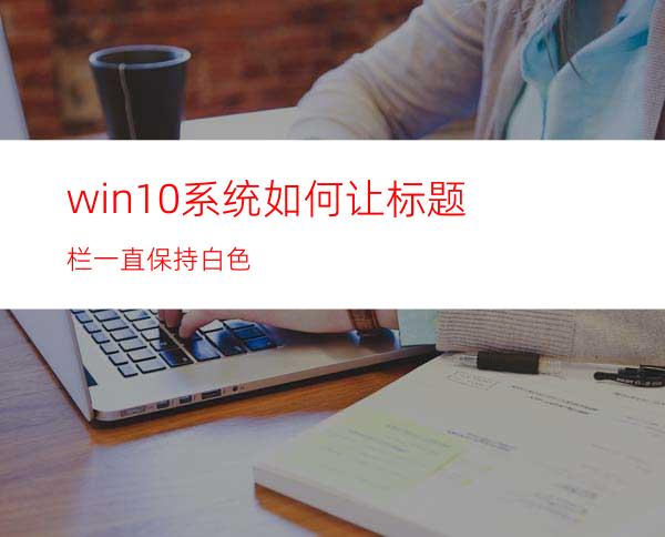 win10系统如何让标题栏一直保持白色?