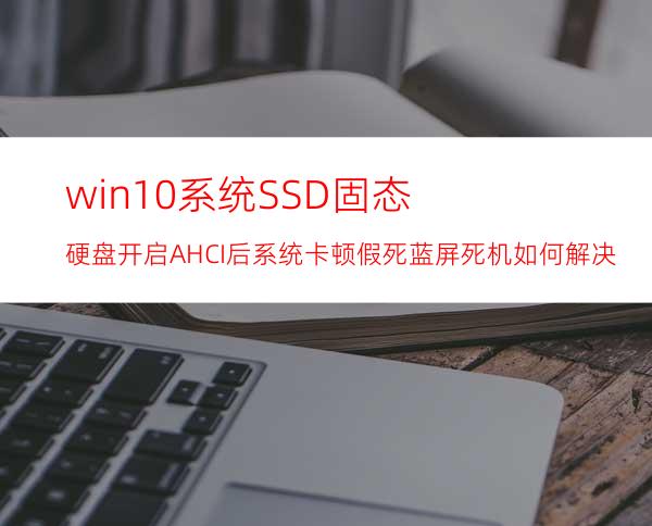 win10系统SSD固态硬盘开启AHCI后系统卡顿/假死/蓝屏死机如何解决