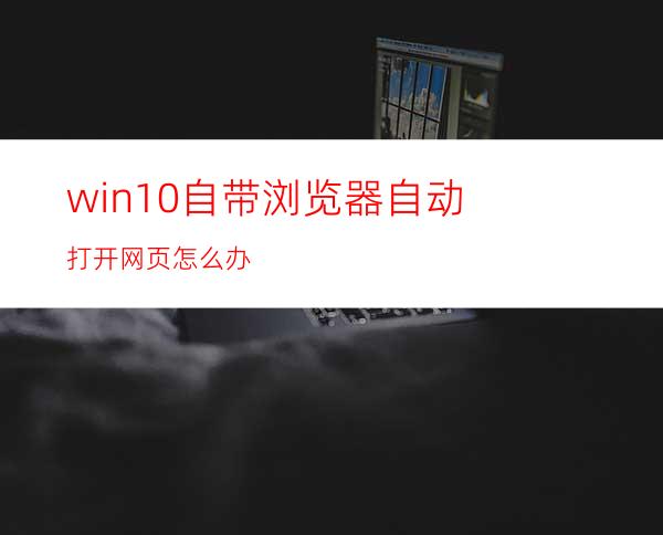 win10自带浏览器自动打开网页怎么办