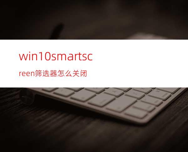 win10smartscreen筛选器怎么关闭