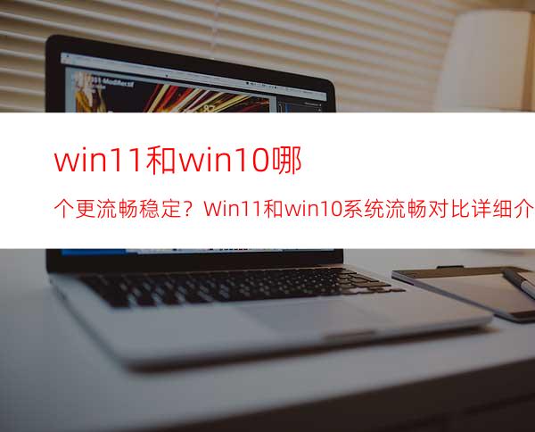 win11和win10哪个更流畅稳定？Win11和win10系统流畅对比详细介绍