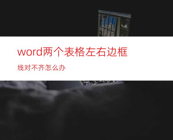 word两个表格左右边框线对不齐怎么办