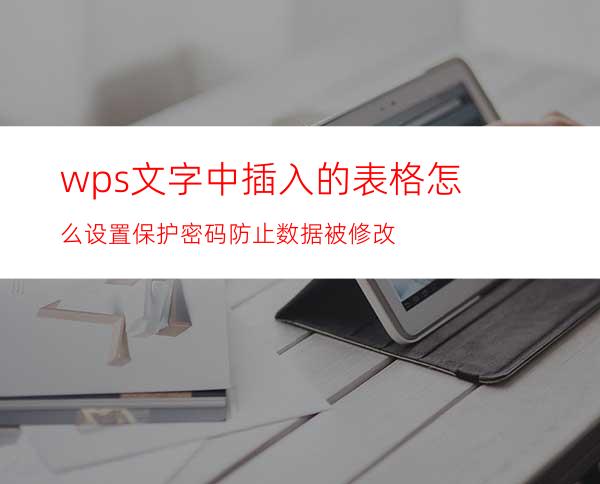 wps文字中插入的表格怎么设置保护密码防止数据被修改