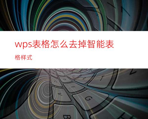 wps表格怎么去掉智能表格样式